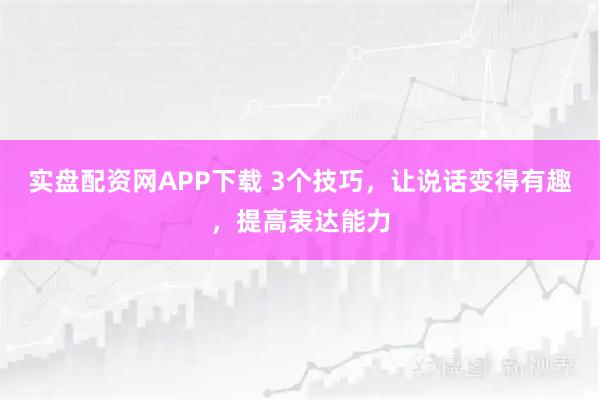 实盘配资网APP下载 3个技巧,让说话变得有趣,提高表达能力