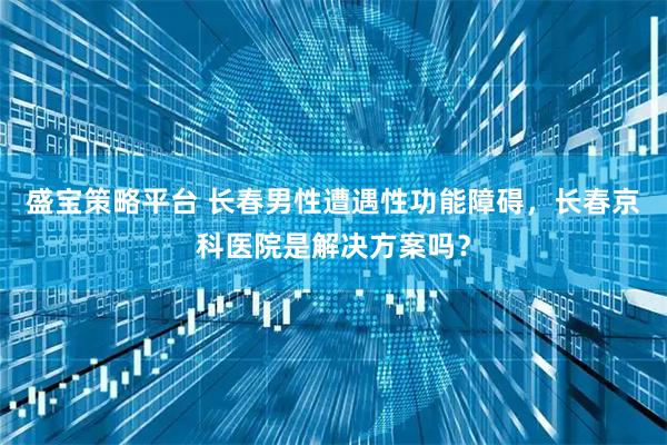 盛宝策略平台 长春男性遭遇性功能障碍，长春京科医院是解决方案吗？