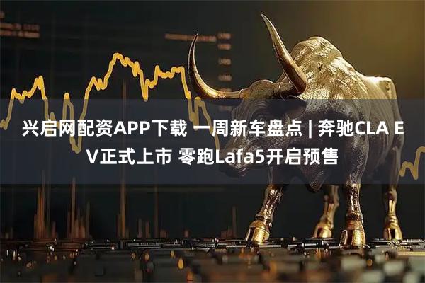 兴启网配资APP下载 一周新车盘点 | 奔驰CLA EV正式上市 零跑Lafa5开启预售