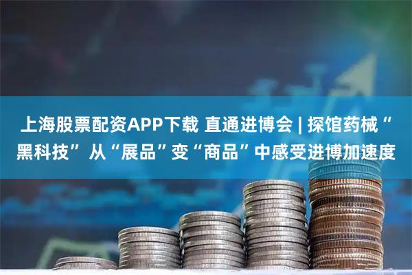 上海股票配资APP下载 直通进博会 | 探馆药械“黑科技” 从“展品”变“商品”中感受进博加速度
