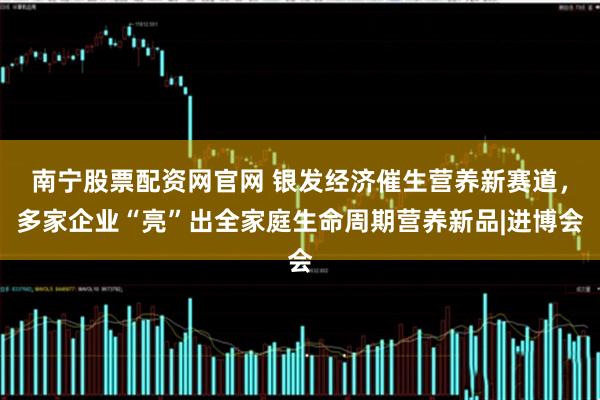 南宁股票配资网官网 银发经济催生营养新赛道，多家企业“亮”出全家庭生命周期营养新品|进博会