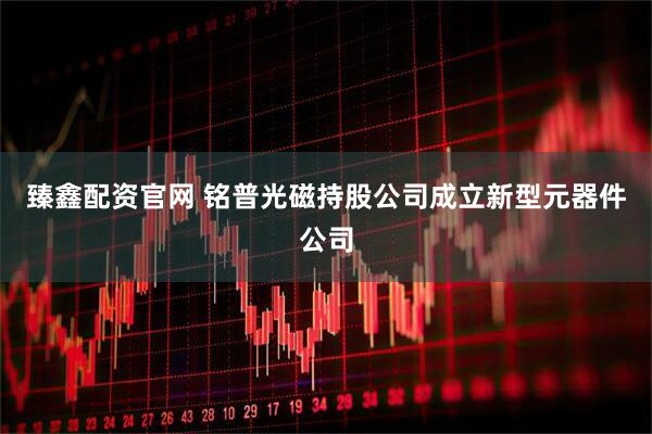 臻鑫配资官网 铭普光磁持股公司成立新型元器件公司