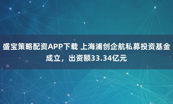 盛宝策略配资APP下载 上海浦创企航私募投资基金成立，出资额33.34亿元