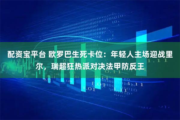 配资宝平台 欧罗巴生死卡位：年轻人主场迎战里尔，瑞超狂热派对决法甲防反王