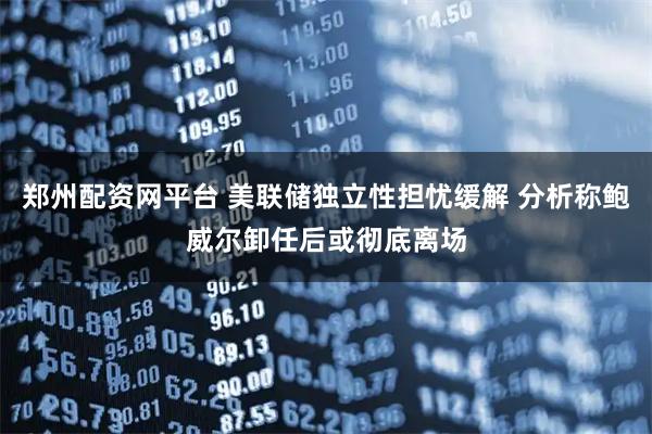 郑州配资网平台 美联储独立性担忧缓解 分析称鲍威尔卸任后或彻底离场