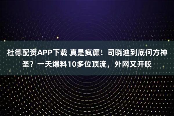 杜德配资APP下载 真是疯癫！司晓迪到底何方神圣？一天爆料10多位顶流，外网又开咬