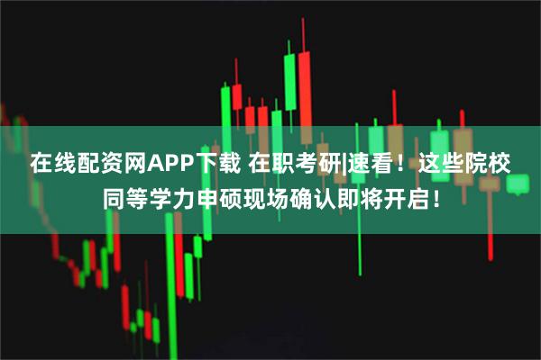 在线配资网APP下载 在职考研|速看！这些院校同等学力申硕现场确认即将开启！