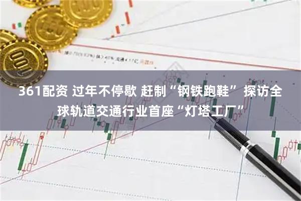 361配资 过年不停歇 赶制“钢铁跑鞋” 探访全球轨道交通行业首座“灯塔工厂”