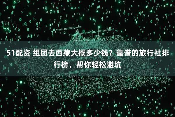 51配资 组团去西藏大概多少钱？靠谱的旅行社排行榜，帮你轻松避坑