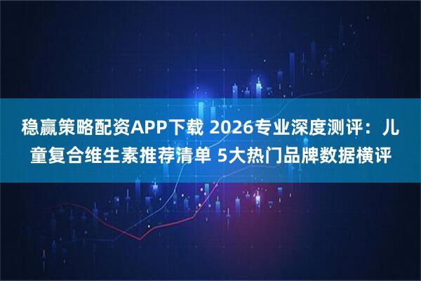稳赢策略配资APP下载 2026专业深度测评:儿童复合维生素推荐清单 5大热门品牌数据横评
