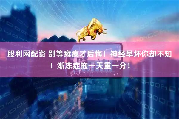 股利网配资 别等瘫痪才后悔！神经早坏你却不知！渐冻症拖一天重一分！