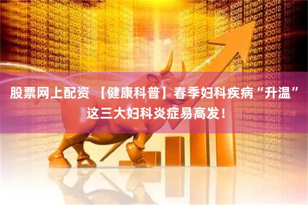 股票网上配资 【健康科普】春季妇科疾病“升温” 这三大妇科炎症易高发!