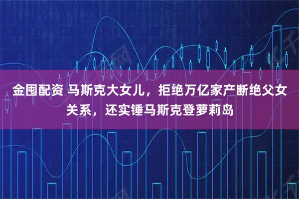 金囤配资 马斯克大女儿,拒绝万亿家产断绝父女关系,还实锤马斯克登萝莉岛