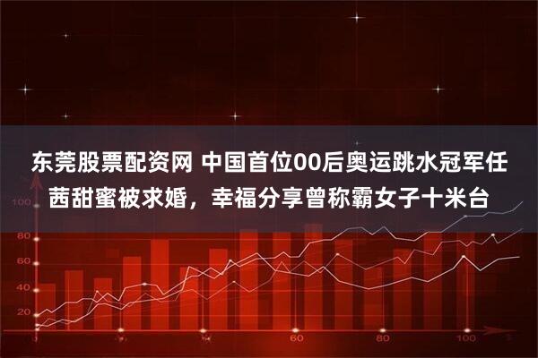 东莞股票配资网 中国首位00后奥运跳水冠军任茜甜蜜被求婚,幸福分享曾称霸女子十米台