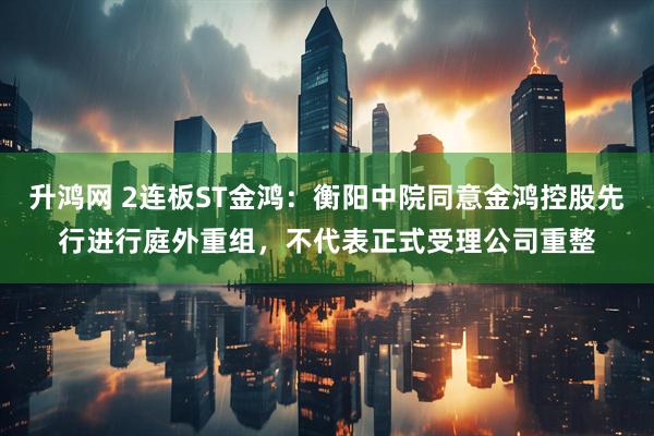 升鸿网 2连板ST金鸿：衡阳中院同意金鸿控股先行进行庭外重组，不代表正式受理公司重整